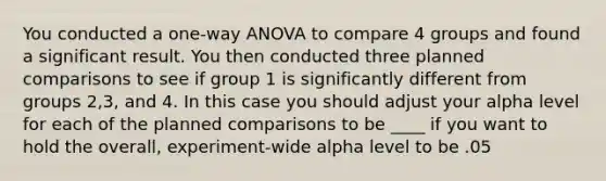 You conducted a one-way ANOVA to compare 4 groups and found a significant result. You then conducted three planned comparisons to see if group 1 is significantly different from groups 2,3, and 4. In this case you should adjust your alpha level for each of the planned comparisons to be ____ if you want to hold the overall, experiment-wide alpha level to be .05