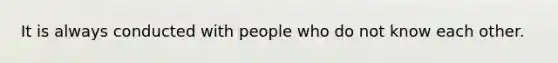 It is always conducted with people who do not know each other.