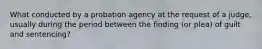 What conducted by a probation agency at the request of a judge, usually during the period between the finding (or plea) of guilt and sentencing?