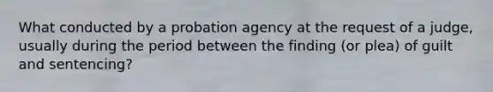 What conducted by a probation agency at the request of a judge, usually during the period between the finding (or plea) of guilt and sentencing?