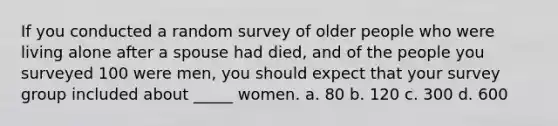 If you conducted a random survey of older people who were living alone after a spouse had died, and of the people you surveyed 100 were men, you should expect that your survey group included about _____ women. a. 80 b. 120 c. 300 d. 600