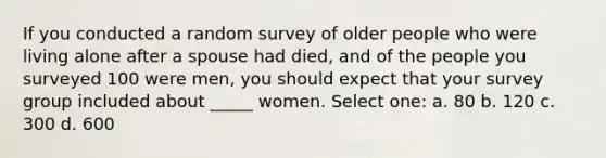 If you conducted a random survey of older people who were living alone after a spouse had died, and of the people you surveyed 100 were men, you should expect that your survey group included about _____ women. Select one: a. 80 b. 120 c. 300 d. 600