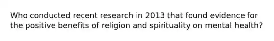 Who conducted recent research in 2013 that found evidence for the positive benefits of religion and spirituality on mental health?