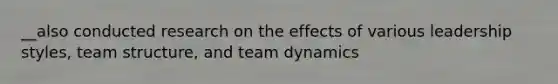 __also conducted research on the effects of various leadership styles, team structure, and team dynamics