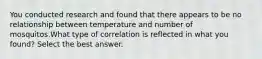 You conducted research and found that there appears to be no relationship between temperature and number of mosquitos.What type of correlation is reflected in what you found? Select the best answer.