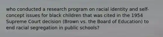 who conducted a research program on racial identity and self-concept issues for black children that was cited in the 1954 Supreme Court decision (Brown vs. the Board of Education) to end racial segregation in public schools?