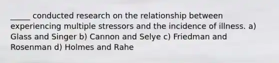 _____ conducted research on the relationship between experiencing multiple stressors and the incidence of illness. a) Glass and Singer b) Cannon and Selye c) Friedman and Rosenman d) Holmes and Rahe