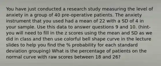 You have just conducted a research study measuring the level of anxiety in a group of 40 pre-operative patients. The anxiety instrument that you used had a mean of 22 with a SD of 4 in your sample. Use this data to answer questions 9 and 10. (hint-you will need to fill in the z scores using the mean and SD as we did in class and then use colorful bell shape curve in the lecture slides to help you find the % probability for each standard deviation grouping) What is the percentage of patients on the normal curve with raw scores between 18 and 26?