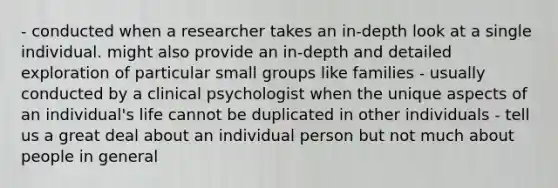 - conducted when a researcher takes an in-depth look at a single individual. might also provide an in-depth and detailed exploration of particular small groups like families - usually conducted by a clinical psychologist when the unique aspects of an individual's life cannot be duplicated in other individuals - tell us a great deal about an individual person but not much about people in general