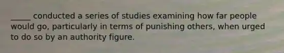 _____ conducted a series of studies examining how far people would go, particularly in terms of punishing others, when urged to do so by an authority figure.