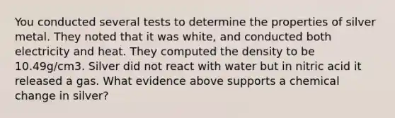 You conducted several tests to determine the properties of silver metal. They noted that it was white, and conducted both electricity and heat. They computed the density to be 10.49g/cm3. Silver did not react with water but in nitric acid it released a gas. What evidence above supports a chemical change in silver?