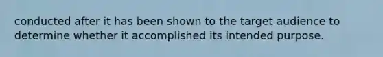 conducted after it has been shown to the target audience to determine whether it accomplished its intended purpose.