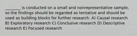 ________ is conducted on a small and nonrepresentative sample, so the findings should be regarded as tentative and should be used as building blocks for further research. A) Causal research B) Exploratory research C) Conclusive research D) Descriptive research E) Focused research