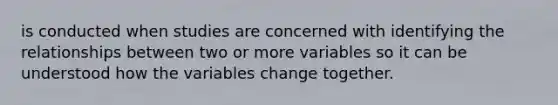 is conducted when studies are concerned with identifying the relationships between two or more variables so it can be understood how the variables change together.