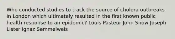 Who conducted studies to track the source of cholera outbreaks in London which ultimately resulted in the first known public health response to an epidemic? Louis Pasteur John Snow Joseph Lister Ignaz Semmelweis