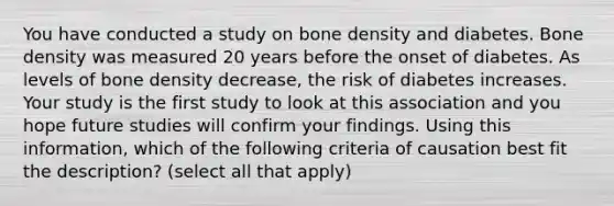 You have conducted a study on bone density and diabetes. Bone density was measured 20 years before the onset of diabetes. As levels of bone density decrease, the risk of diabetes increases. Your study is the first study to look at this association and you hope future studies will confirm your findings. Using this information, which of the following criteria of causation best fit the description? (select all that apply)