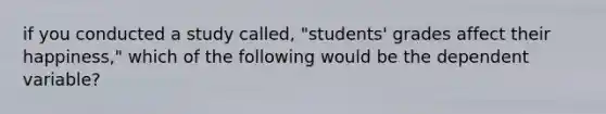 if you conducted a study called, "students' grades affect their happiness," which of the following would be the dependent variable?