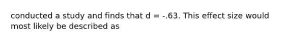 conducted a study and finds that d = -.63. This effect size would most likely be described as