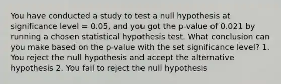 You have conducted a study to test a null hypothesis at significance level = 0.05, and you got the p-value of 0.021 by running a chosen statistical hypothesis test. What conclusion can you make based on the p-value with the set significance level? 1. You reject the null hypothesis and accept the alternative hypothesis 2. You fail to reject the null hypothesis