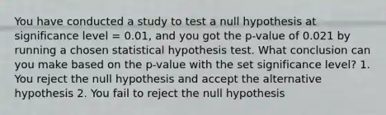 You have conducted a study to test a null hypothesis at significance level = 0.01, and you got the p-value of 0.021 by running a chosen statistical hypothesis test. What conclusion can you make based on the p-value with the set significance level? 1. You reject the null hypothesis and accept the alternative hypothesis 2. You fail to reject the null hypothesis