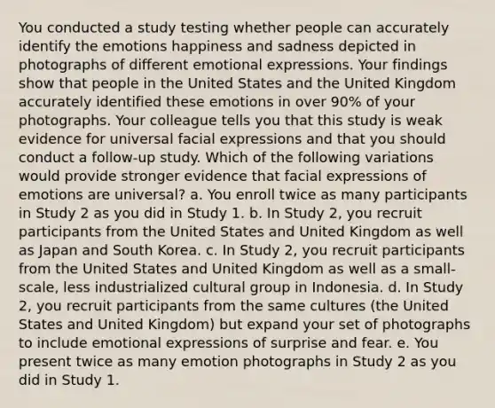 You conducted a study testing whether people can accurately identify the emotions happiness and sadness depicted in photographs of different <a href='https://www.questionai.com/knowledge/kXkfJ4iPM9-emotional-expression' class='anchor-knowledge'>emotional expression</a>s. Your findings show that people in the United States and the United Kingdom accurately identified these emotions in over 90% of your photographs. Your colleague tells you that this study is weak evidence for universal facial expressions and that you should conduct a follow-up study. Which of the following variations would provide stronger evidence that facial expressions of emotions are universal? a. You enroll twice as many participants in Study 2 as you did in Study 1. b. In Study 2, you recruit participants from the United States and United Kingdom as well as Japan and South Korea. c. In Study 2, you recruit participants from the United States and United Kingdom as well as a small-scale, less industrialized cultural group in Indonesia. d. In Study 2, you recruit participants from the same cultures (the United States and United Kingdom) but expand your set of photographs to include emotional expressions of surprise and fear. e. You present twice as many emotion photographs in Study 2 as you did in Study 1.