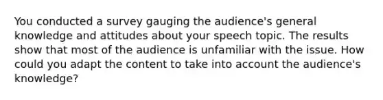 You conducted a survey gauging the audience's general knowledge and attitudes about your speech topic. The results show that most of the audience is unfamiliar with the issue. How could you adapt the content to take into account the audience's knowledge?