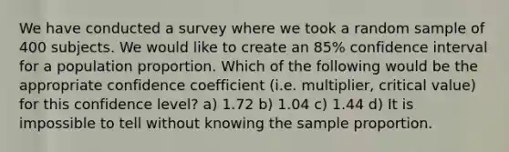 We have conducted a survey where we took a random sample of 400 subjects. We would like to create an 85% confidence interval for a population proportion. Which of the following would be the appropriate confidence coefficient (i.e. multiplier, critical value) for this confidence level? a) 1.72 b) 1.04 c) 1.44 d) It is impossible to tell without knowing the sample proportion.