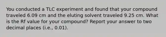 You conducted a TLC experiment and found that your compound traveled 6.09 cm and the eluting solvent traveled 9.25 cm. What is the Rf value for your compound? Report your answer to two decimal places (i.e., 0.01).