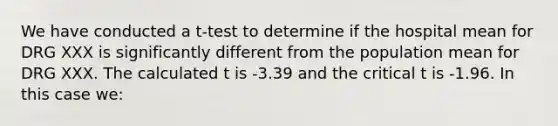 We have conducted a t-test to determine if the hospital mean for DRG XXX is significantly different from the population mean for DRG XXX. The calculated t is -3.39 and the critical t is -1.96. In this case we: