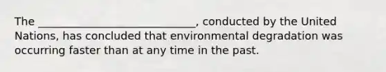 The _____________________________, conducted by the United Nations, has concluded that environmental degradation was occurring faster than at any time in the past.