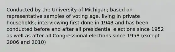 Conducted by the University of Michigan; based on representative samples of voting age, living in private households; interviewing first done in 1948 and has been conducted before and after all presidential elections since 1952 as well as after all Congressional elections since 1958 (except 2006 and 2010)