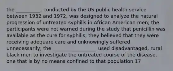 the __________, conducted by the US public health service between 1932 and 1972, was designed to analyze the natural progression of untreated syphilis in African American men; the participants were not warned during the study that penicillin was available as the cure for syphilis; they believed that they were receiving adequare care and unknowingly suffered unnecessarily; the __________________ used disadvantaged, rural black men to investigate the untreated course of the disease, one that is by no means confined to that population 17