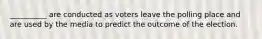 __________ are conducted as voters leave the polling place and are used by the media to predict the outcome of the election.