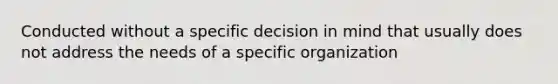 Conducted without a specific decision in mind that usually does not address the needs of a specific organization