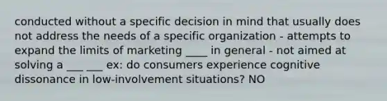 conducted without a specific decision in mind that usually does not address the needs of a specific organization - attempts to expand the limits of marketing ____ in general - not aimed at solving a ___ ___ ex: do consumers experience cognitive dissonance in low-involvement situations? NO