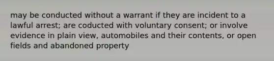 may be conducted without a warrant if they are incident to a lawful arrest; are coducted with voluntary consent; or involve evidence in plain view, automobiles and their contents, or open fields and abandoned property