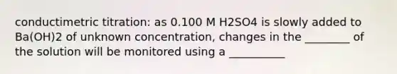 conductimetric titration: as 0.100 M H2SO4 is slowly added to Ba(OH)2 of unknown concentration, changes in the ________ of the solution will be monitored using a __________