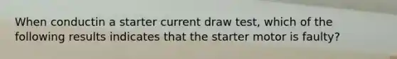 When conductin a starter current draw test, which of the following results indicates that the starter motor is faulty?