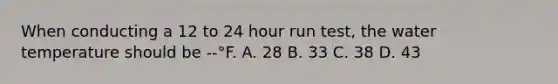 When conducting a 12 to 24 hour run test, the water temperature should be --°F. A. 28 B. 33 C. 38 D. 43