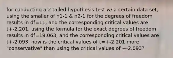 for conducting a 2 tailed hypothesis test w/ a certain data set, using the smaller of n1-1 & n2-1 for the degrees of freedom results in df=11, and the corresponding critical values are t+-2.201. using the formula for the exact degrees of freedom results in df=19.063, and the corresponding critical values are t+-2.093. how is the critical values of t=+-2.201 more "conservative" than using the critical values of +-2.093?