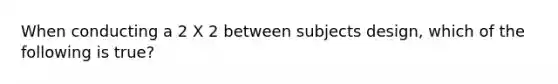 When conducting a 2 X 2 between subjects design, which of the following is true?