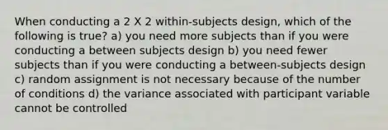 When conducting a 2 X 2 within-subjects design, which of the following is true? a) you need more subjects than if you were conducting a between subjects design b) you need fewer subjects than if you were conducting a between-subjects design c) random assignment is not necessary because of the number of conditions d) the variance associated with participant variable cannot be controlled