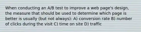 When conducting an A/B test to improve a web page's design, the measure that should be used to determine which page is better is usually (but not always): A) conversion rate B) number of clicks during the visit C) time on site D) traffic