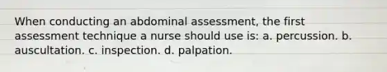 When conducting an abdominal assessment, the first assessment technique a nurse should use is: a. percussion. b. auscultation. c. inspection. d. palpation.