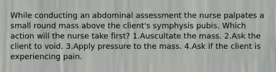 While conducting an abdominal assessment the nurse palpates a small round mass above the client's symphysis pubis. Which action will the nurse take first? 1.Auscultate the mass. 2.Ask the client to void. 3.Apply pressure to the mass. 4.Ask if the client is experiencing pain.