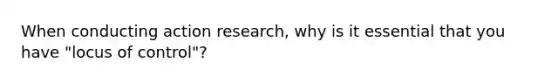 When conducting action research, why is it essential that you have "locus of control"?