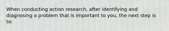 When conducting action research, after identifying and diagnosing a problem that is important to you, the next step is to: