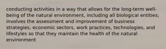 conducting activities in a way that allows for the long-term well-being of the natural environment, including all biological entities; involves the assessment and improvement of business strategies, economic sectors, work practices, technologies, and lifestyles so that they maintain the health of the natural environment