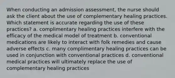 When conducting an admission assessment, the nurse should ask the client about the use of complementary healing practices. Which statement is accurate regarding the use of these practices? a. complimentary healing practices interfere with the efficacy of the medical model of treatment b. conventional medications are likely to interact with folk remedies and cause adverse effects c. many complimentary healing practices can be used in conjunction with conventional practices d. conventional medical practices will ultimately replace the use of complementary healing practices