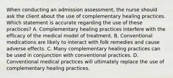 When conducting an admission assessment, the nurse should ask the client about the use of complementary healing practices. Which statement is accurate regarding the use of these practices? A. Complementary healing practices interfere with the efficacy of the medical model of treatment. B. Conventional medications are likely to interact with folk remedies and cause adverse effects. C. Many complementary healing practices can be used in conjunction with conventional practices. D. Conventional medical practices will ultimately replace the use of complementary healing practices.